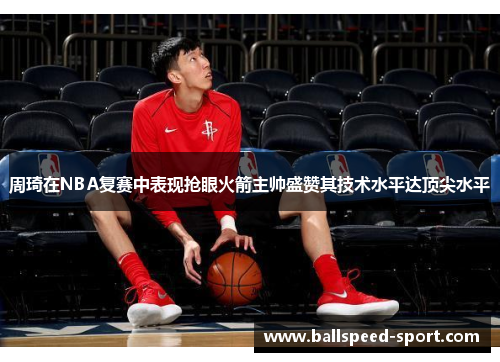 周琦在NBA复赛中表现抢眼火箭主帅盛赞其技术水平达顶尖水平